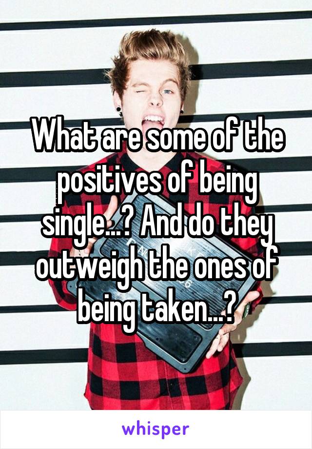 What are some of the positives of being single...? And do they outweigh the ones of being taken...?