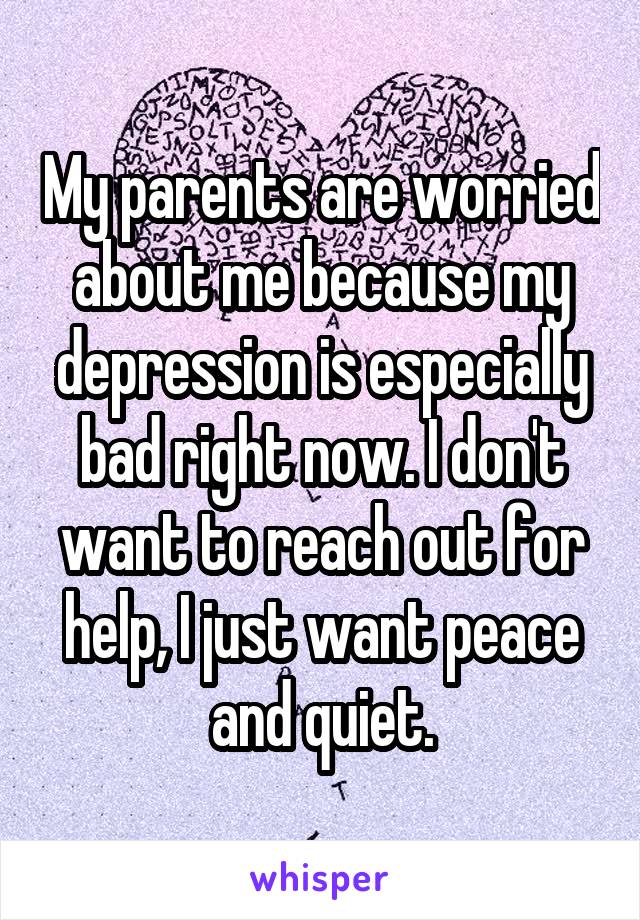 My parents are worried about me because my depression is especially bad right now. I don't want to reach out for help, I just want peace and quiet.