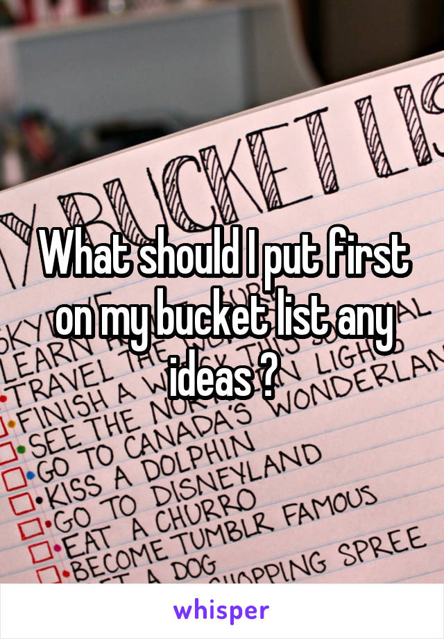 What should I put first on my bucket list any ideas ?