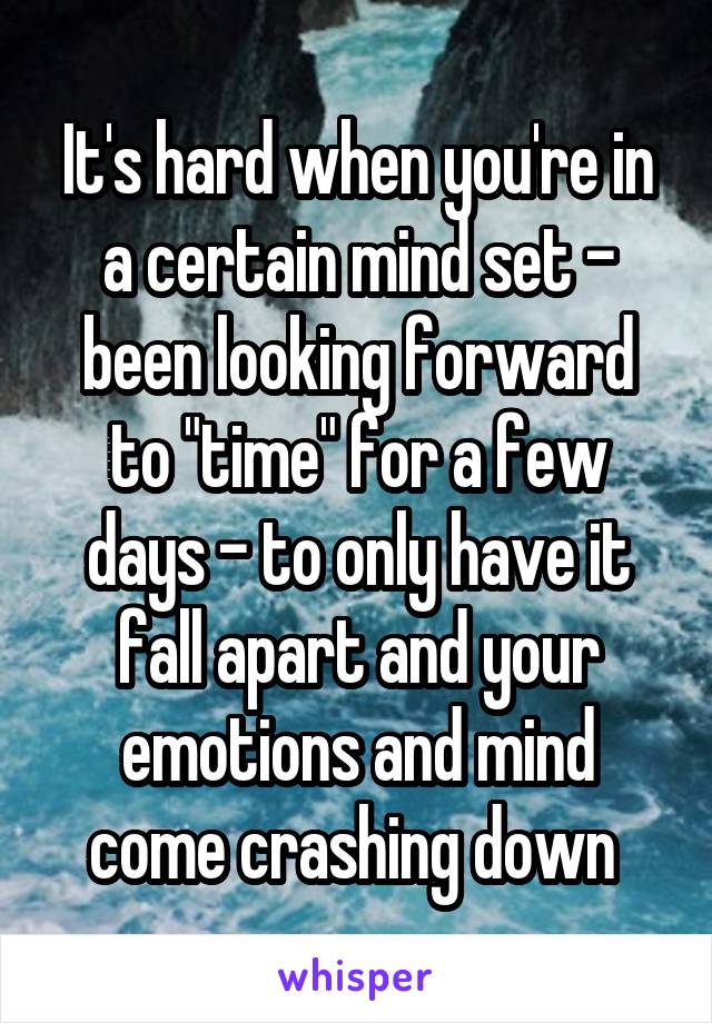 It's hard when you're in a certain mind set - been looking forward to "time" for a few days - to only have it fall apart and your emotions and mind come crashing down 