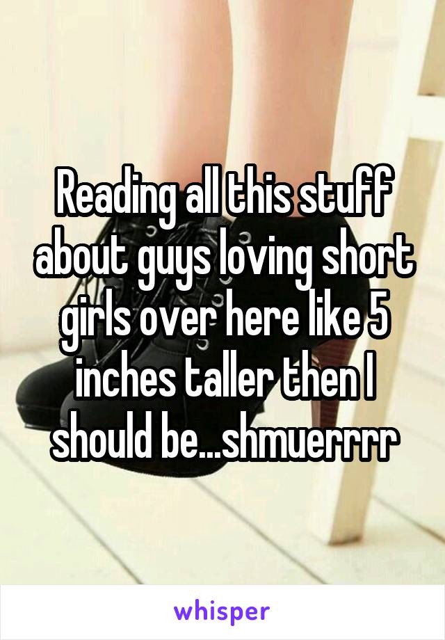 Reading all this stuff about guys loving short girls over here like 5 inches taller then I should be...shmuerrrr