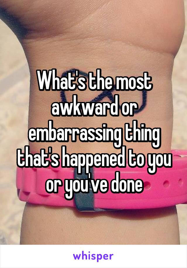 What's the most awkward or embarrassing thing that's happened to you or you've done