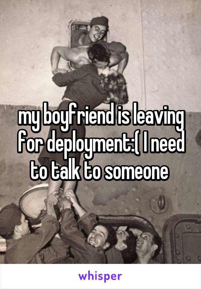 my boyfriend is leaving for deployment:( I need to talk to someone 