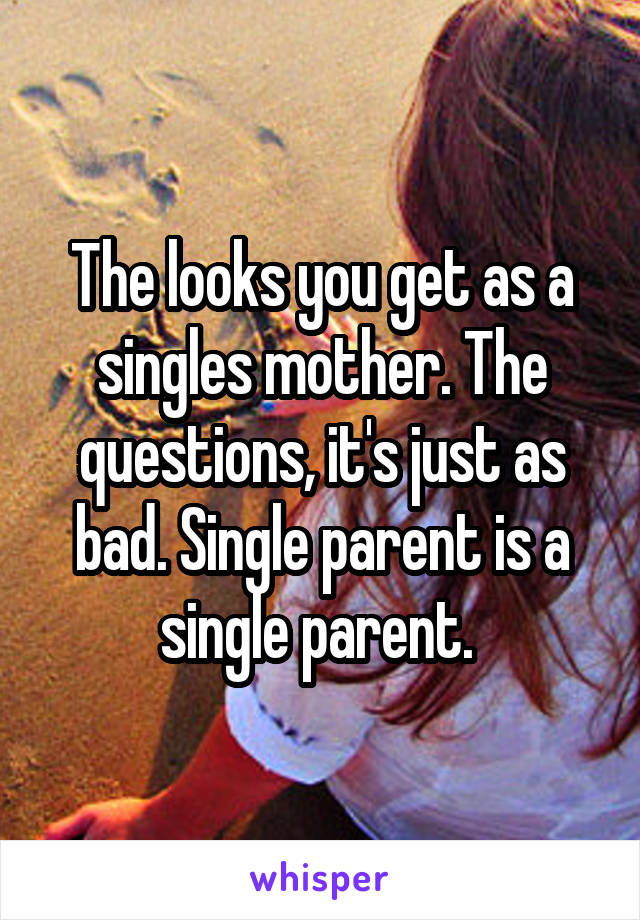 The looks you get as a singles mother. The questions, it's just as bad. Single parent is a single parent. 