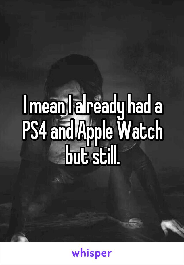 I mean I already had a PS4 and Apple Watch but still.