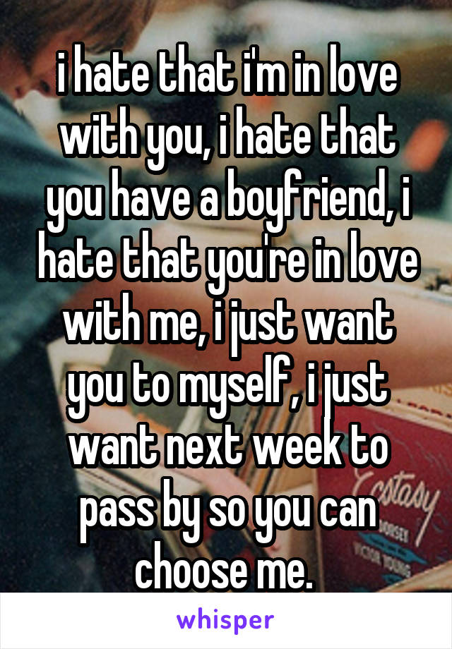 i hate that i'm in love with you, i hate that you have a boyfriend, i hate that you're in love with me, i just want you to myself, i just want next week to pass by so you can choose me. 