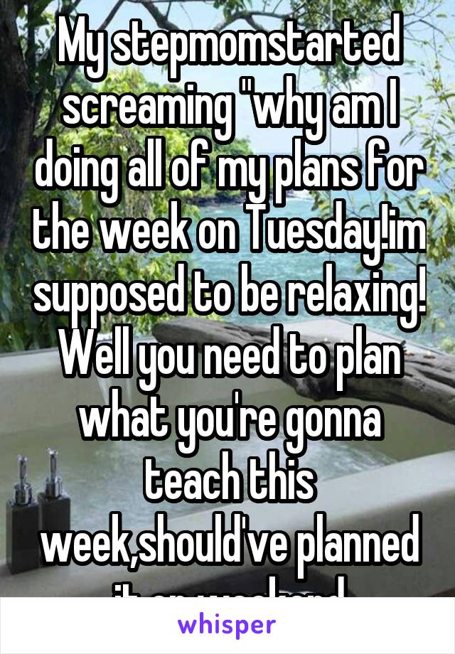 My stepmomstarted screaming "why am I doing all of my plans for the week on Tuesday!im supposed to be relaxing! Well you need to plan what you're gonna teach this week,should've planned it on weekend