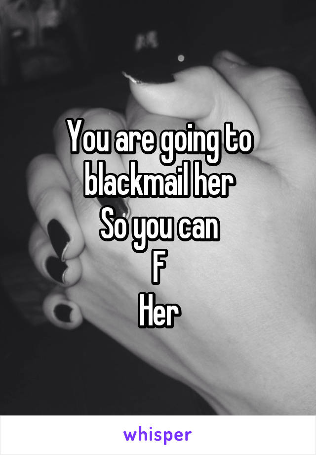 You are going to blackmail her
So you can
F
Her