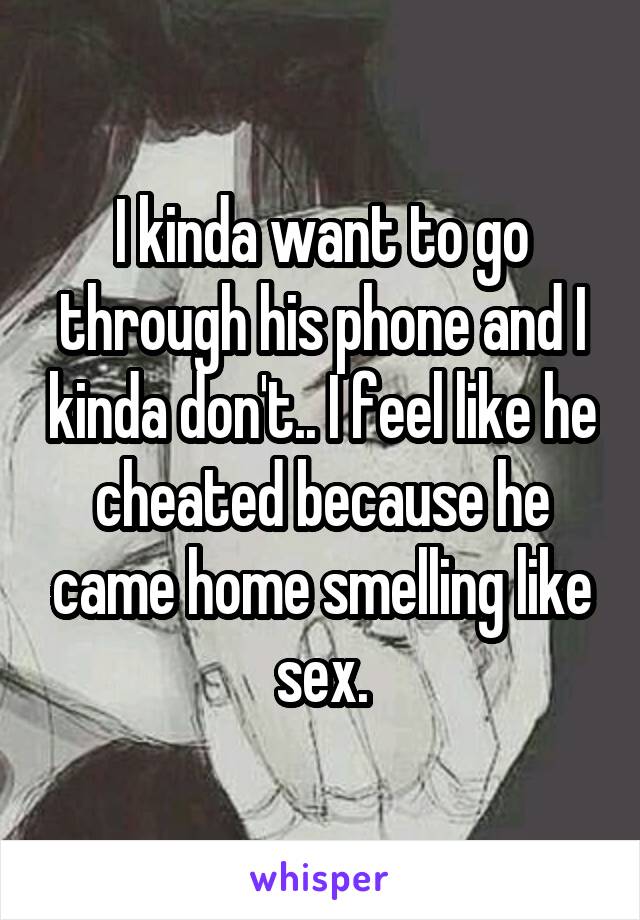 I kinda want to go through his phone and I kinda don't.. I feel like he cheated because he came home smelling like sex.