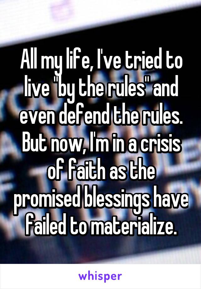 All my life, I've tried to live "by the rules" and even defend the rules. But now, I'm in a crisis of faith as the promised blessings have failed to materialize.