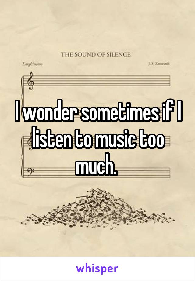 I wonder sometimes if I listen to music too much. 