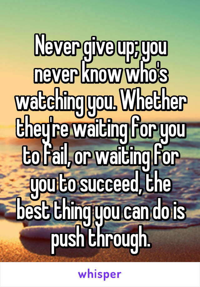 Never give up; you never know who's watching you. Whether they're waiting for you to fail, or waiting for you to succeed, the best thing you can do is push through.