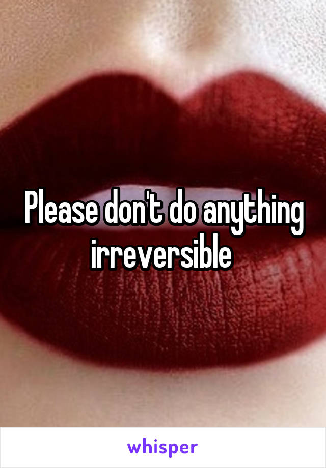 Please don't do anything irreversible 