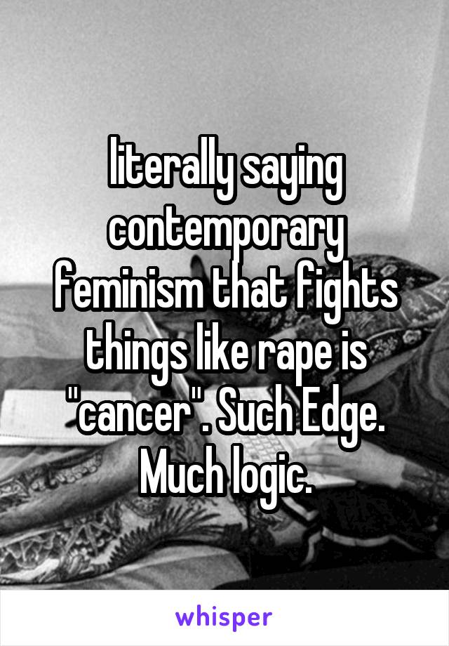 literally saying contemporary feminism that fights things like rape is "cancer". Such Edge. Much logic.