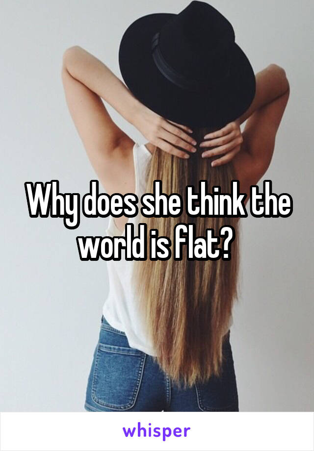 Why does she think the world is flat? 