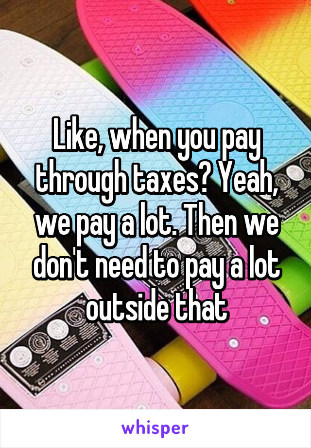 Like, when you pay through taxes? Yeah, we pay a lot. Then we don't need to pay a lot outside that