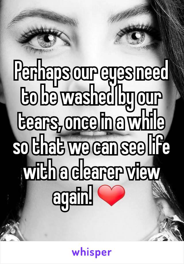 Perhaps our eyes need to be washed by our tears, once in a while so that we can see life with a clearer view again! ❤ 