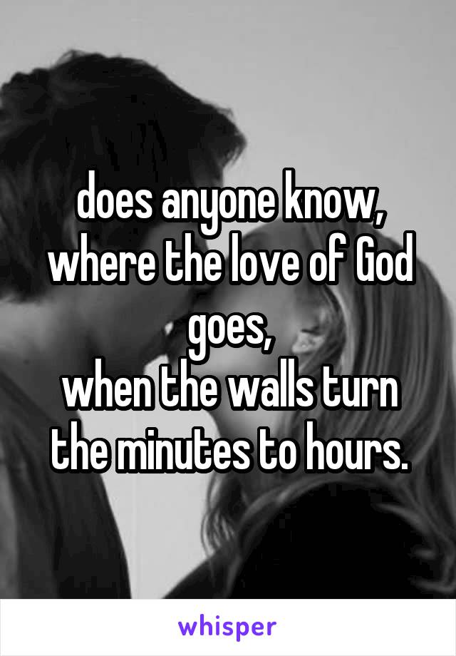 does anyone know,
where the love of God goes,
when the walls turn the minutes to hours.