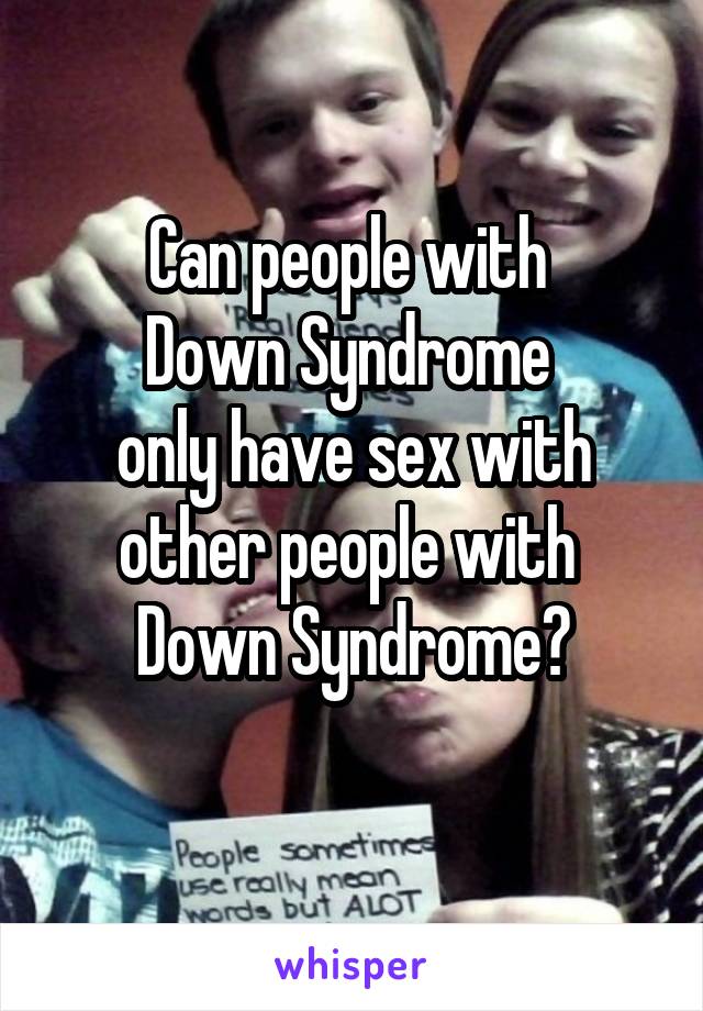 Can people with 
Down Syndrome 
only have sex with other people with 
Down Syndrome?
