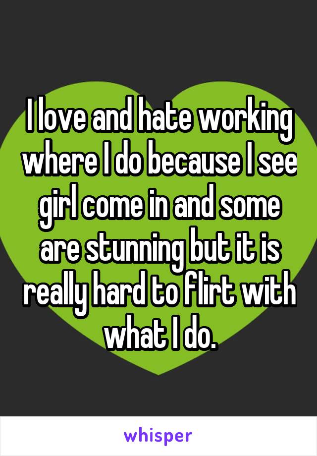 I love and hate working where I do because I see girl come in and some are stunning but it is really hard to flirt with what I do.