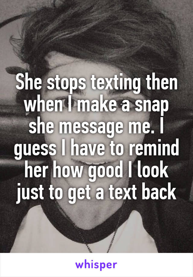 She stops texting then when I make a snap she message me. I guess I have to remind her how good I look just to get a text back