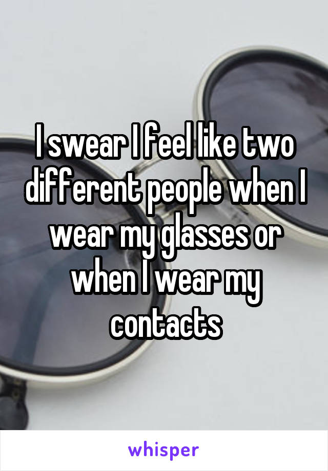 I swear I feel like two different people when I wear my glasses or when I wear my contacts