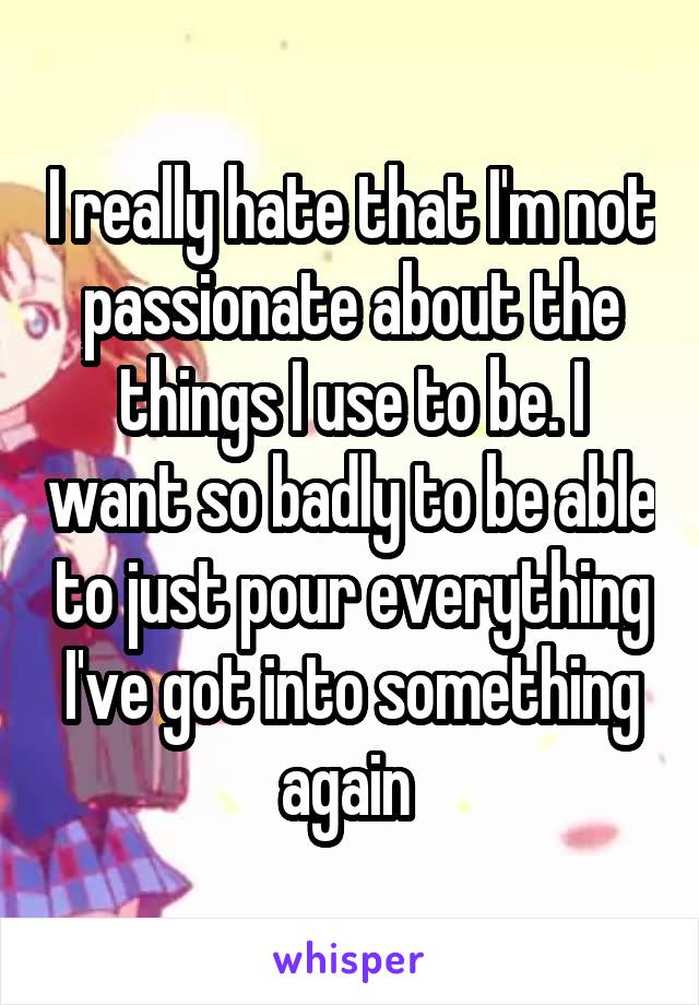 I really hate that I'm not passionate about the things I use to be. I want so badly to be able to just pour everything I've got into something again 