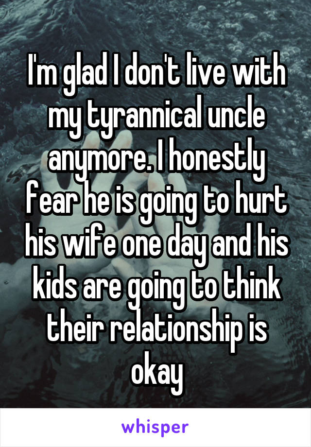 I'm glad I don't live with my tyrannical uncle anymore. I honestly fear he is going to hurt his wife one day and his kids are going to think their relationship is okay