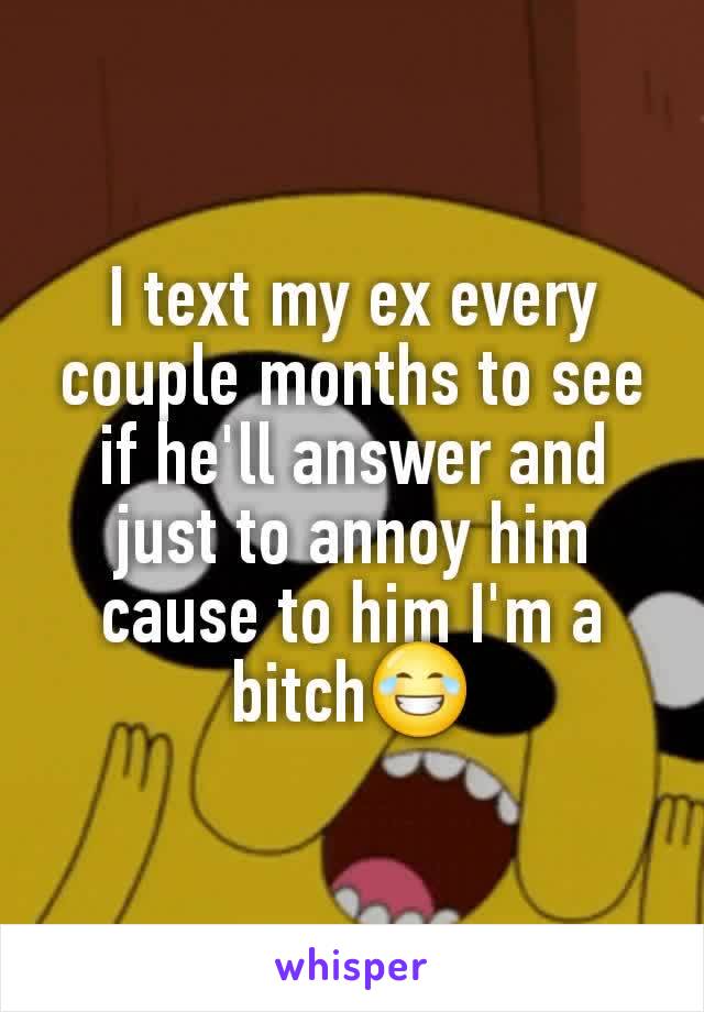 I text my ex every couple months to see if he'll answer and just to annoy him cause to him I'm a bitch😂