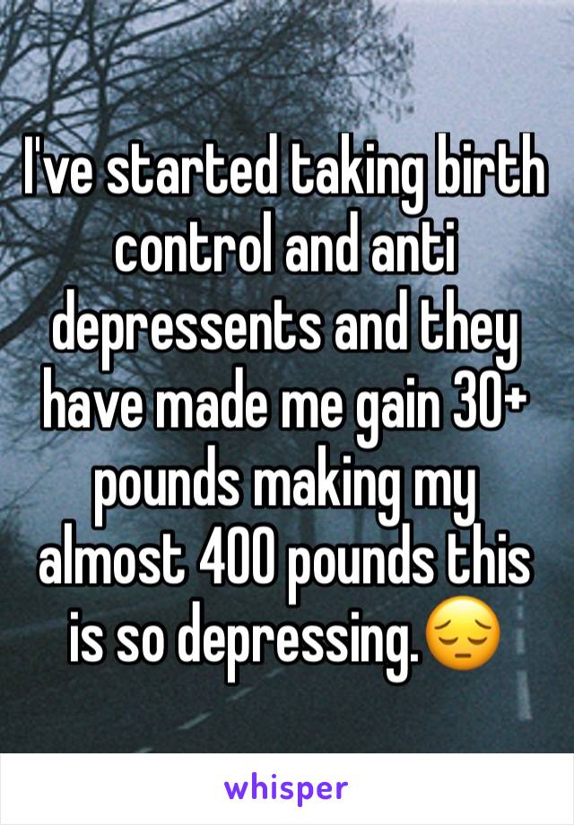 I've started taking birth control and anti depressents and they have made me gain 30+ pounds making my almost 400 pounds this is so depressing.😔