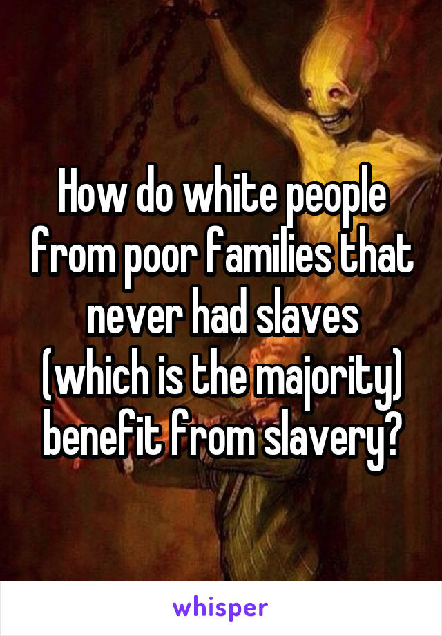 How do white people from poor families that never had slaves (which is the majority) benefit from slavery?