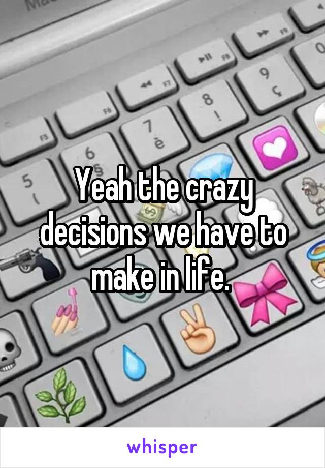 Yeah the crazy decisions we have to make in life. 