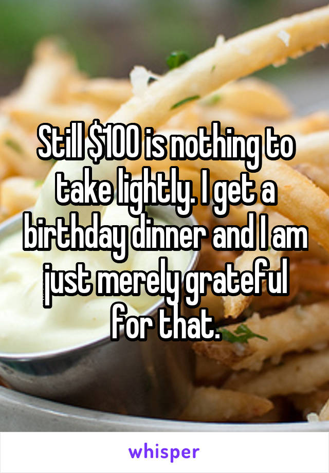 Still $100 is nothing to take lightly. I get a birthday dinner and I am just merely grateful for that.