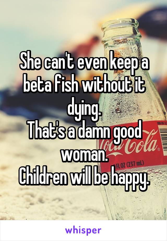 She can't even keep a beta fish without it dying.
That's a damn good woman.
Children will be happy.