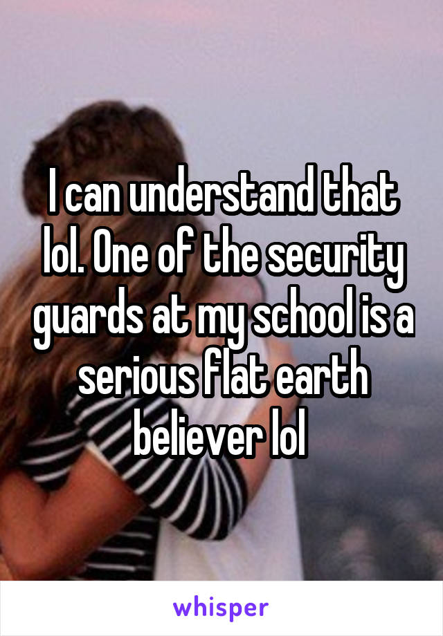 I can understand that lol. One of the security guards at my school is a serious flat earth believer lol 