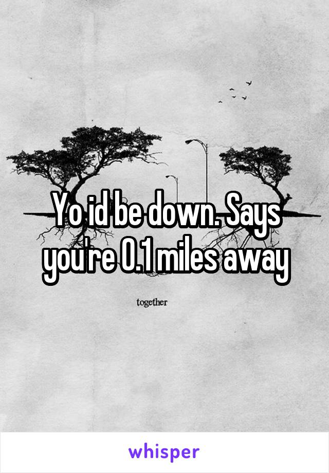 Yo id be down. Says you're 0.1 miles away