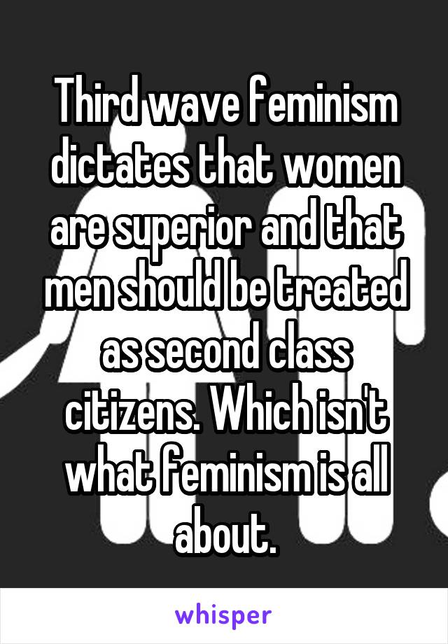 Third wave feminism dictates that women are superior and that men should be treated as second class citizens. Which isn't what feminism is all about.