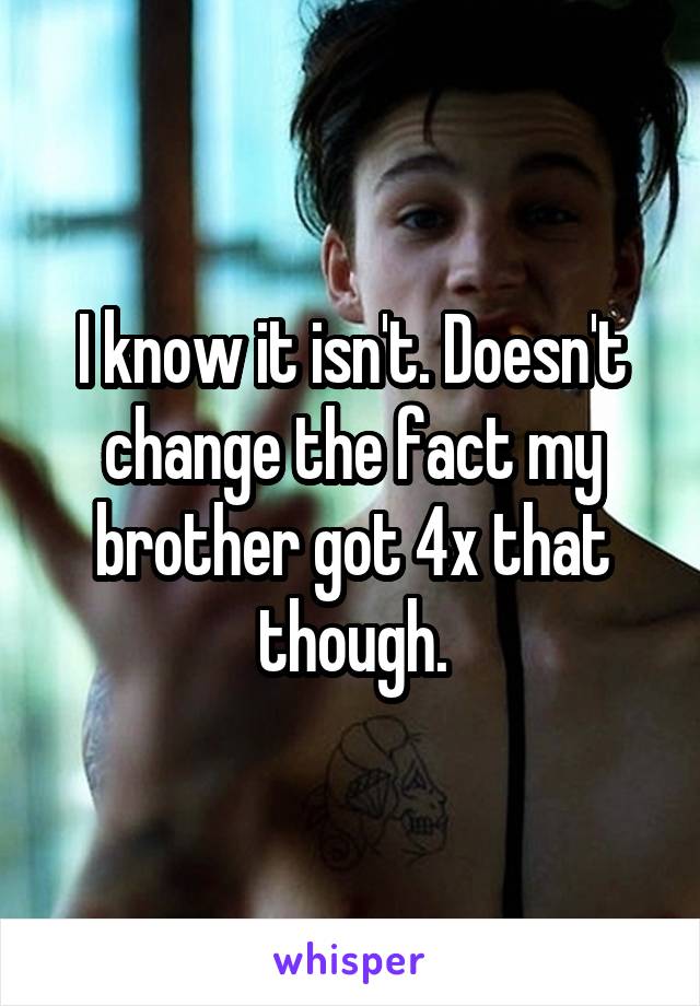 I know it isn't. Doesn't change the fact my brother got 4x that though.