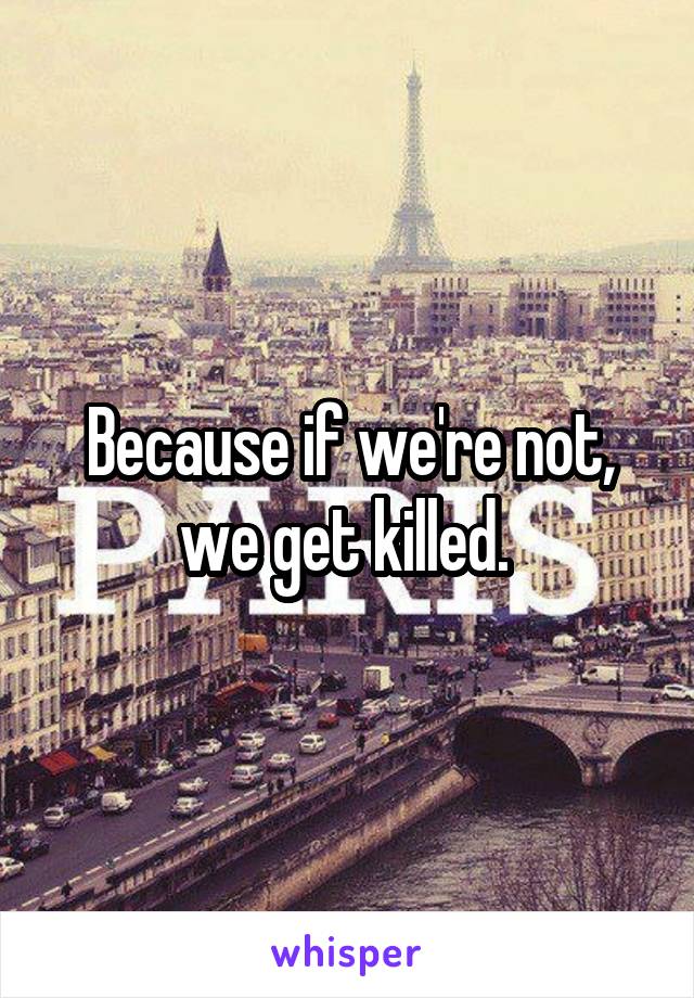 Because if we're not, we get killed. 