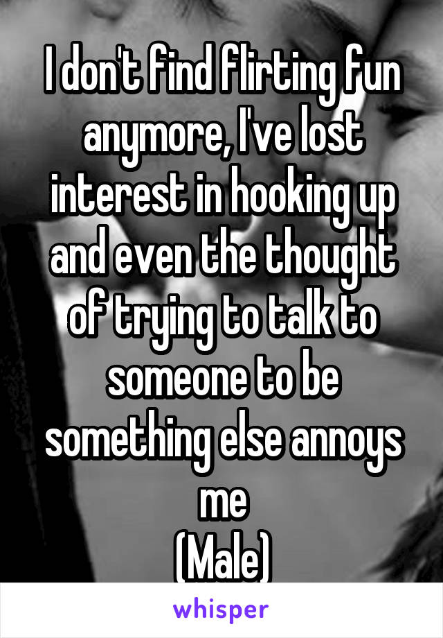 I don't find flirting fun anymore, I've lost interest in hooking up and even the thought of trying to talk to someone to be something else annoys me
(Male)