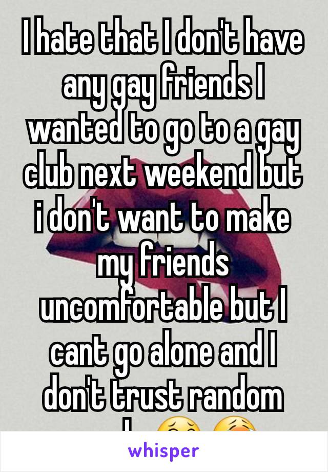 I hate that I don't have any gay friends I wanted to go to a gay club next weekend but i don't want to make my friends uncomfortable but I cant go alone and I don't trust random people 😂😭