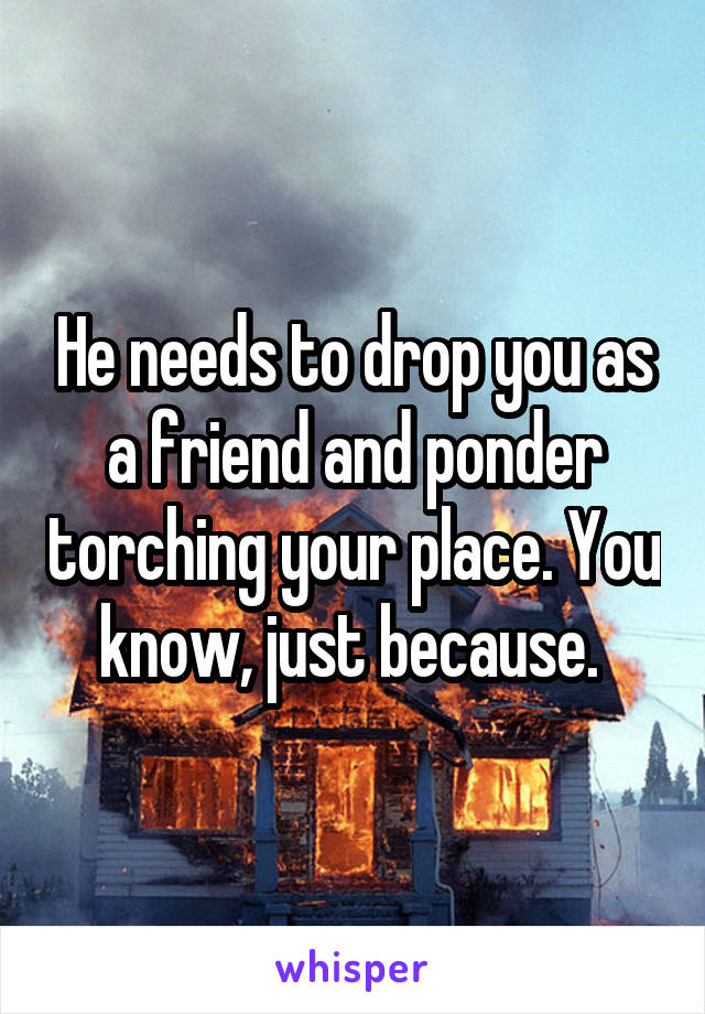 He needs to drop you as a friend and ponder torching your place. You know, just because. 