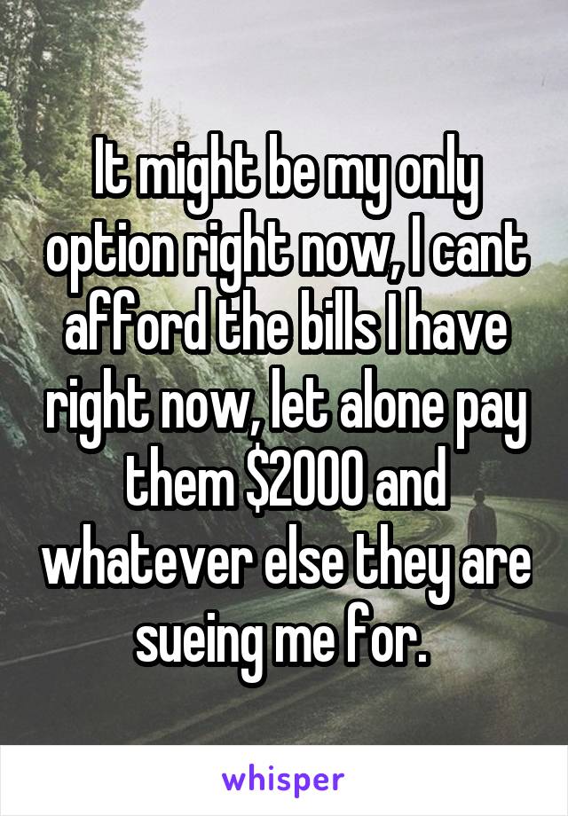 It might be my only option right now, I cant afford the bills I have right now, let alone pay them $2000 and whatever else they are sueing me for. 