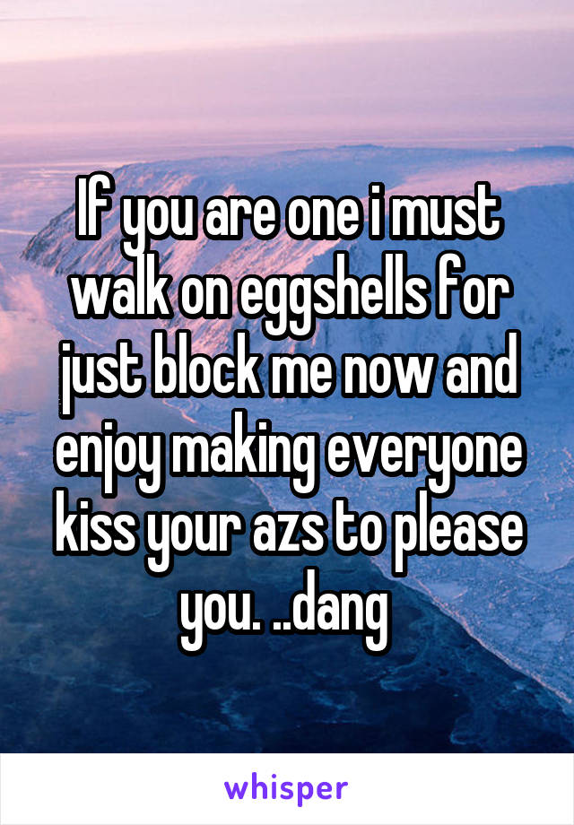 If you are one i must walk on eggshells for just block me now and enjoy making everyone kiss your azs to please you. ..dang 