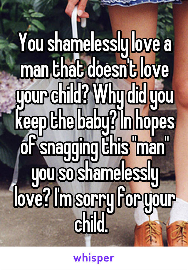 You shamelessly love a man that doesn't love your child? Why did you keep the baby? In hopes of snagging this "man" you so shamelessly love? I'm sorry for your child.  