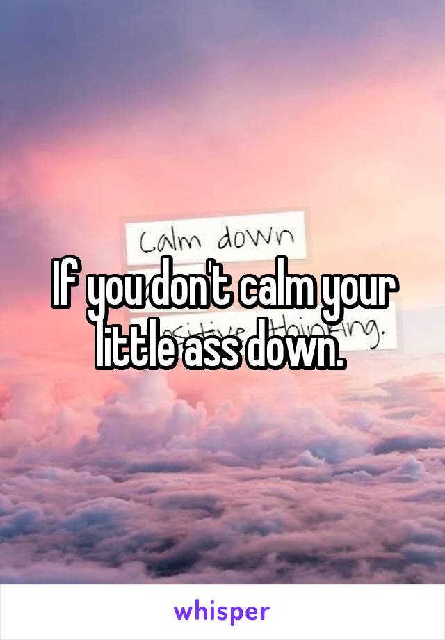 If you don't calm your little ass down. 