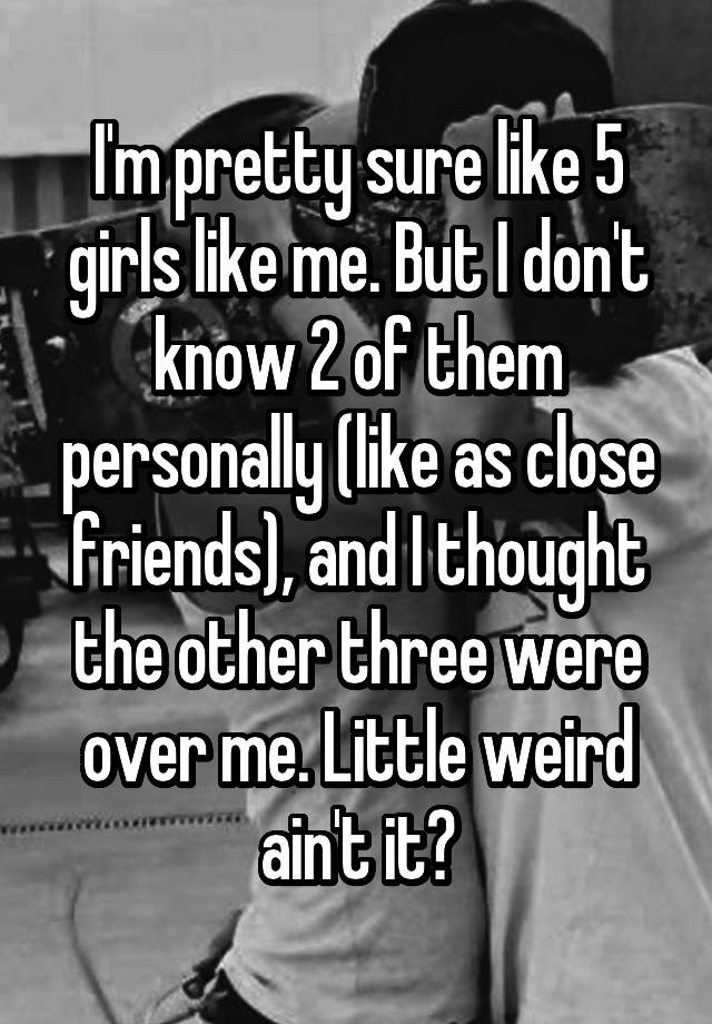 I M Pretty Sure Like 5 Girls Like Me But I Don T Know 2 Of Them Personally Like As Close