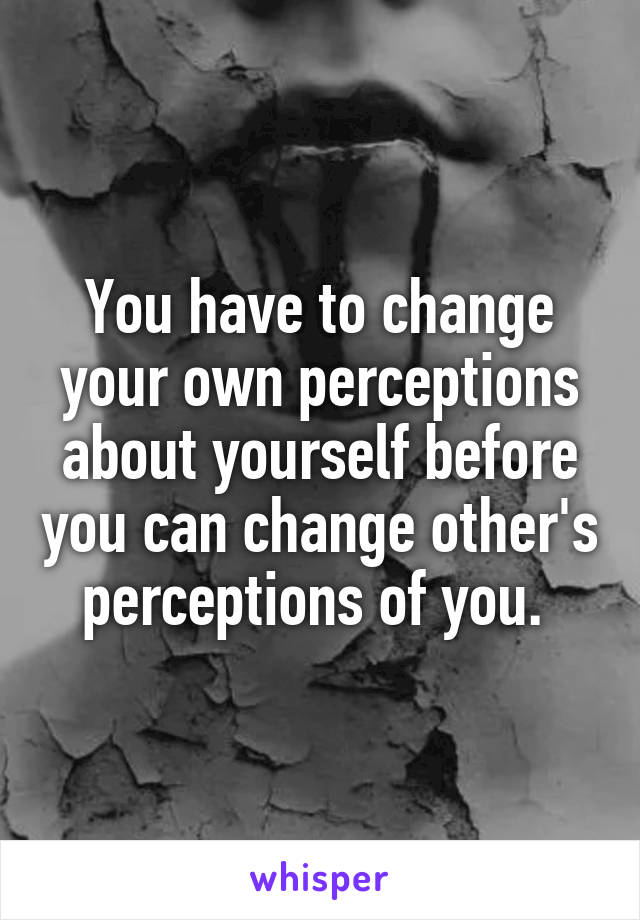 You have to change your own perceptions about yourself before you can change other's perceptions of you. 