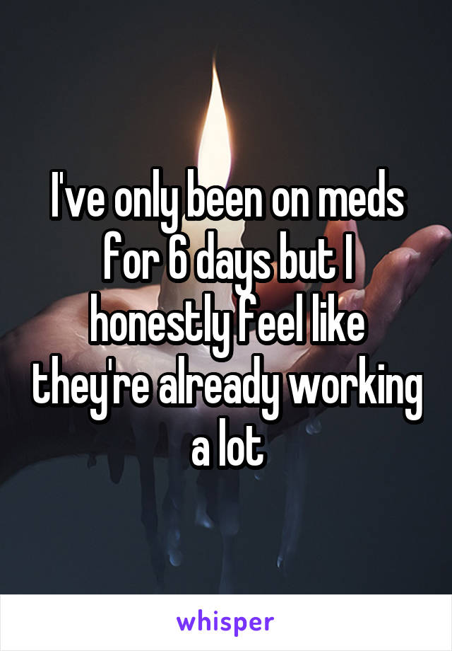 I've only been on meds for 6 days but I honestly feel like they're already working a lot