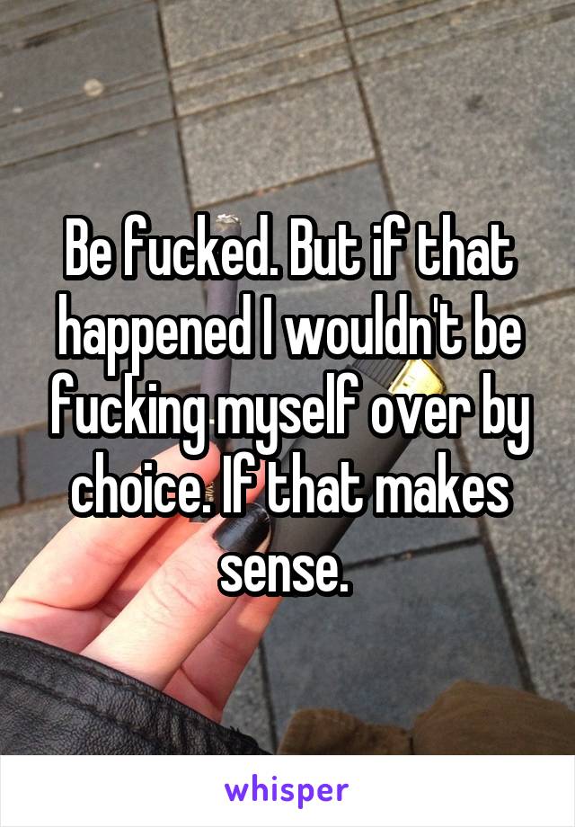 Be fucked. But if that happened I wouldn't be fucking myself over by choice. If that makes sense. 